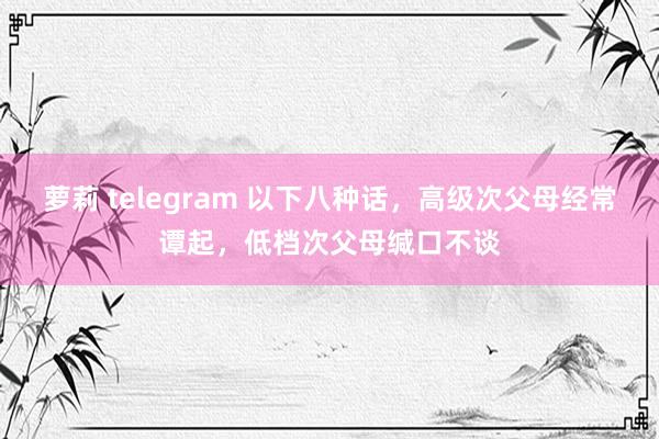 萝莉 telegram 以下八种话，高级次父母经常谭起，低档次父母缄口不谈