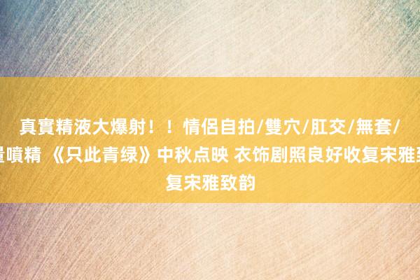 真實精液大爆射！！情侶自拍/雙穴/肛交/無套/大量噴精 《只此青绿》中秋点映 衣饰剧照良好收复宋雅致韵