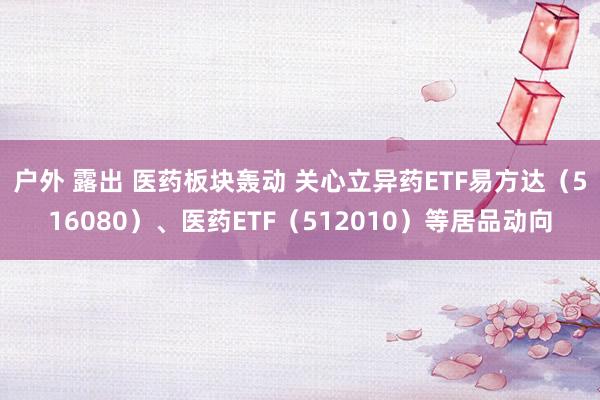 户外 露出 医药板块轰动 关心立异药ETF易方达（516080）、医药ETF（512010）等居品动向