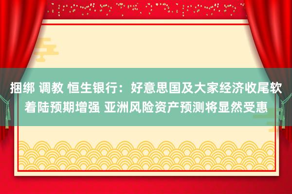 捆绑 调教 恒生银行：好意思国及大家经济收尾软着陆预期增强 亚洲风险资产预测将显然受惠