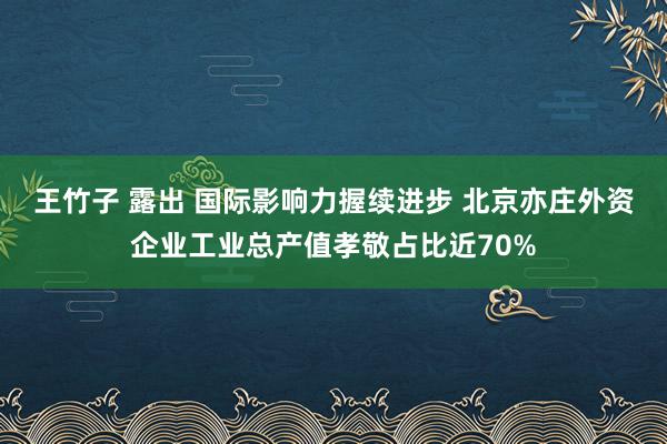 王竹子 露出 国际影响力握续进步 北京亦庄外资企业工业总产值孝敬占比近70%
