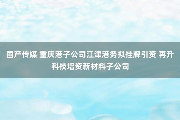 国产传媒 重庆港子公司江津港务拟挂牌引资 再升科技增资新材料子公司