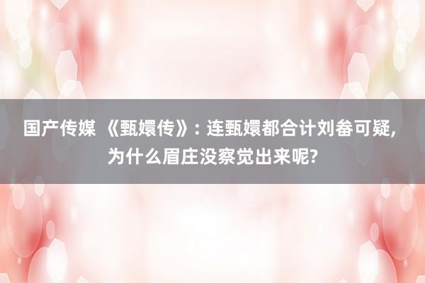 国产传媒 《甄嬛传》: 连甄嬛都合计刘畚可疑， 为什么眉庄没察觉出来呢?