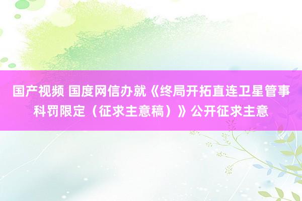 国产视频 国度网信办就《终局开拓直连卫星管事科罚限定（征求主意稿）》公开征求主意
