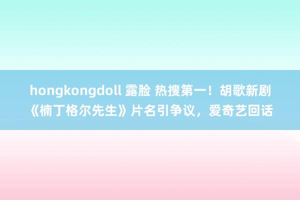 hongkongdoll 露脸 热搜第一！胡歌新剧《楠丁格尔先生》片名引争议，爱奇艺回话