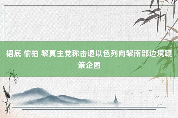 裙底 偷拍 黎真主党称击退以色列向黎南部边境鞭策企图