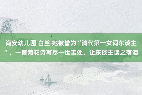 海安幼儿园 白丝 她被誉为“清代第一女词东谈主”，一首菊花诗写尽一世苦处，让东谈主读之落泪
