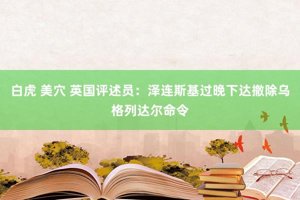 白虎 美穴 英国评述员：泽连斯基过晚下达撤除乌格列达尔命令