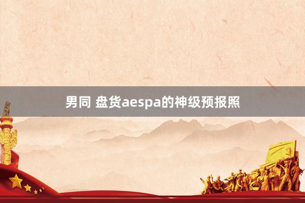 男同 盘货aespa的神级预报照