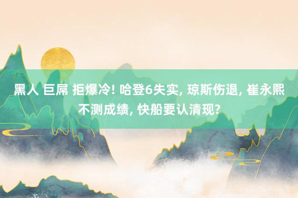 黑人 巨屌 拒爆冷! 哈登6失实， 琼斯伤退， 崔永熙不测成绩， 快船要认清现?