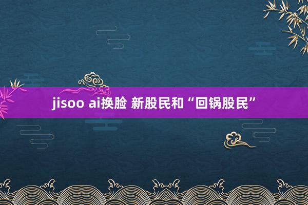 jisoo ai换脸 新股民和“回锅股民”