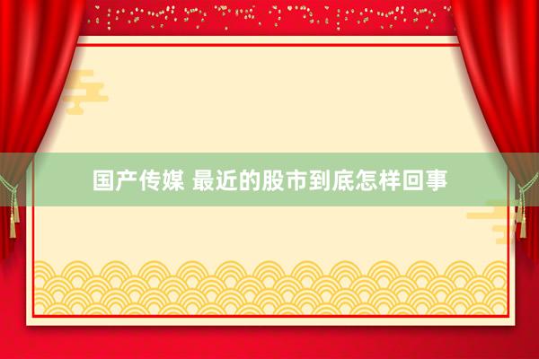 国产传媒 最近的股市到底怎样回事