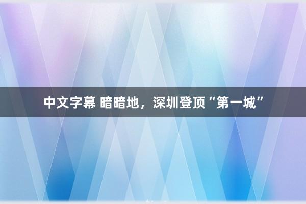 中文字幕 暗暗地，深圳登顶“第一城”