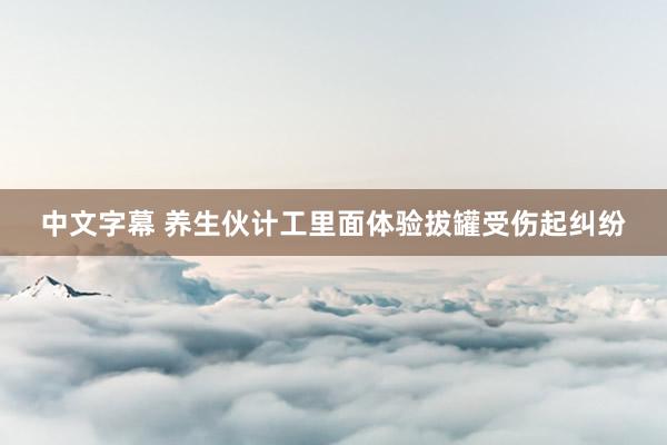 中文字幕 养生伙计工里面体验拔罐受伤起纠纷