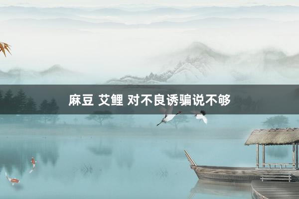 麻豆 艾鲤 对不良诱骗说不够
