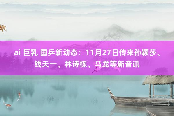 ai 巨乳 国乒新动态：11月27日传来孙颖莎、钱天一、林诗栋、马龙等新音讯