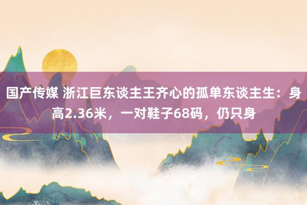 国产传媒 浙江巨东谈主王齐心的孤单东谈主生：身高2.36米，一对鞋子68码，仍只身