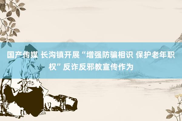 国产传媒 长沟镇开展“增强防骗相识 保护老年职权”反诈反邪教宣传作为