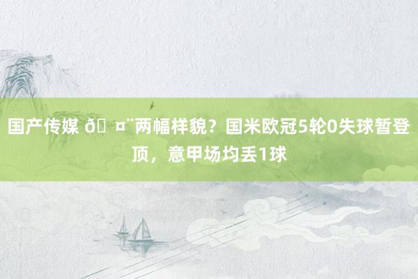 国产传媒 🤨两幅样貌？国米欧冠5轮0失球暂登顶，意甲场均丢1球