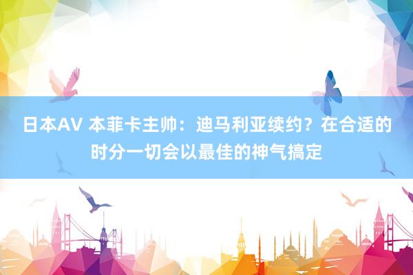 日本AV 本菲卡主帅：迪马利亚续约？在合适的时分一切会以最佳的神气搞定