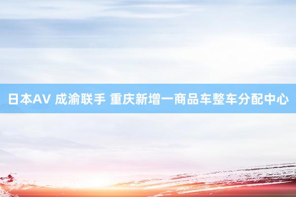 日本AV 成渝联手 重庆新增一商品车整车分配中心