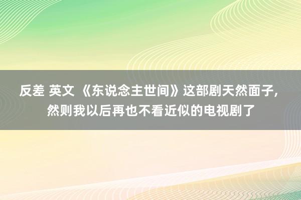 反差 英文 《东说念主世间》这部剧天然面子， 然则我以后再也不看近似的电视剧了