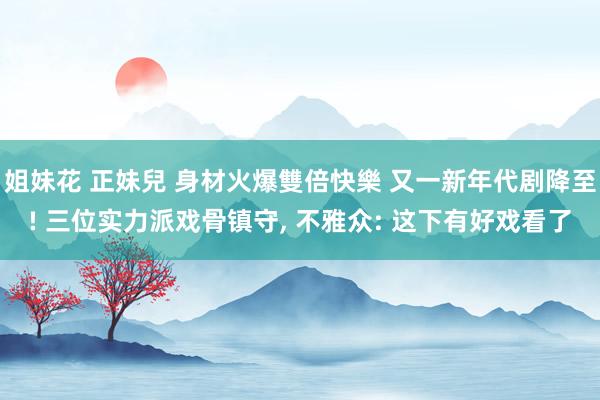 姐妹花 正妹兒 身材火爆雙倍快樂 又一新年代剧降至! 三位实力派戏骨镇守， 不雅众: 这下有好戏看了