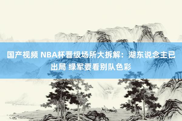 国产视频 NBA杯晋级场所大拆解：湖东说念主已出局 绿军要看别队色彩