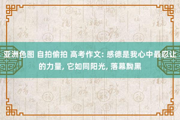 亚洲色图 自拍偷拍 高考作文: 感德是我心中最忍让的力量， 它如同阳光， 落幕黝黑