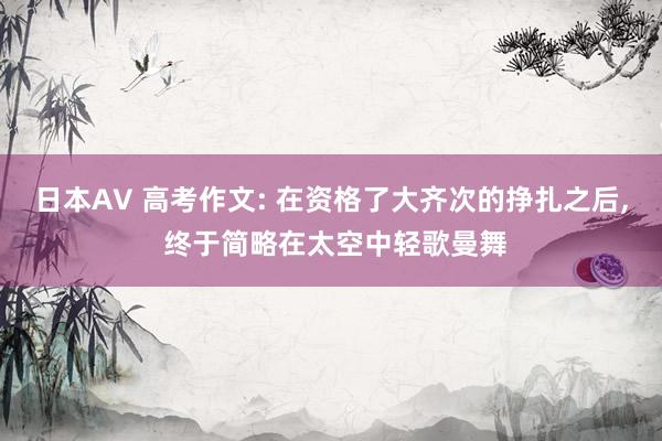 日本AV 高考作文: 在资格了大齐次的挣扎之后， 终于简略在太空中轻歌曼舞