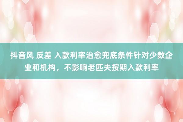 抖音风 反差 入款利率治愈兜底条件针对少数企业和机构，不影响老匹夫按期入款利率