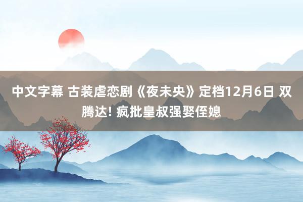 中文字幕 古装虐恋剧《夜未央》定档12月6日 双腾达! 疯批皇叔强娶侄媳
