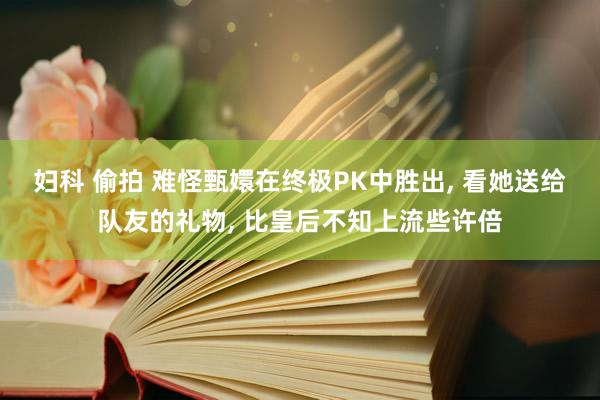 妇科 偷拍 难怪甄嬛在终极PK中胜出， 看她送给队友的礼物， 比皇后不知上流些许倍