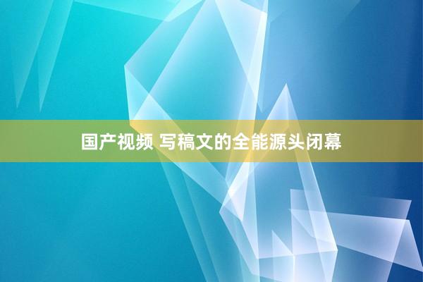 国产视频 写稿文的全能源头闭幕