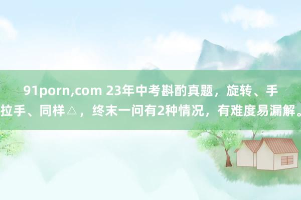 91porn，com 23年中考斟酌真题，旋转、手拉手、同样△，终末一问有2种情况，有难度易漏解。