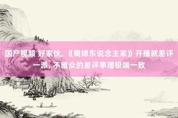 国产视频 好家伙， 《蜀锦东说念主家》开播就差评一派， 不雅众的差评事理极端一致