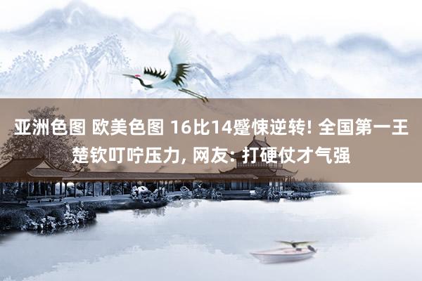 亚洲色图 欧美色图 16比14蹙悚逆转! 全国第一王楚钦叮咛压力， 网友: 打硬仗才气强