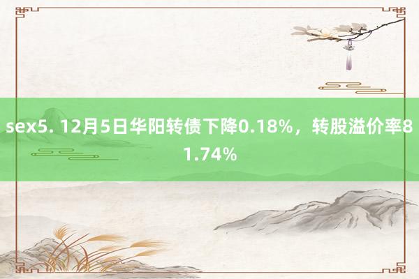 sex5. 12月5日华阳转债下降0.18%，转股溢价率81.74%