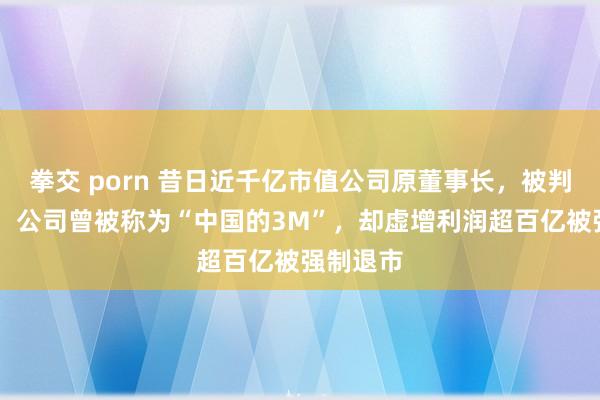 拳交 porn 昔日近千亿市值公司原董事长，被判刑15年！公司曾被称为“中国的3M”，却虚增利润超百亿被强制退市