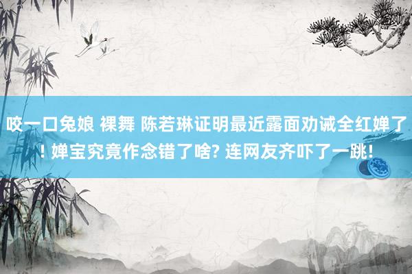 咬一口兔娘 裸舞 陈若琳证明最近露面劝诫全红婵了! 婵宝究竟作念错了啥? 连网友齐吓了一跳!