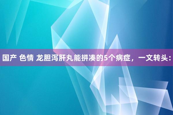 国产 色情 龙胆泻肝丸能拼凑的5个病症,一文转头: