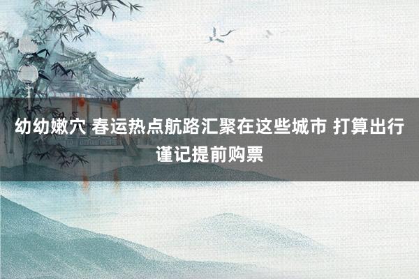 幼幼嫩穴 春运热点航路汇聚在这些城市 打算出行谨记提前购票