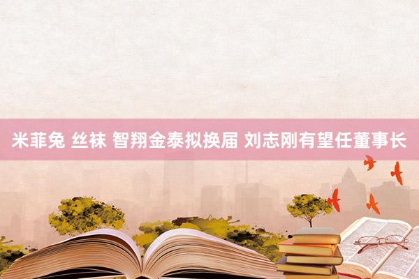 米菲兔 丝袜 智翔金泰拟换届 刘志刚有望任董事长