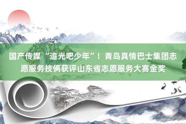 国产传媒 “追光吧少年”！青岛真情巴士集团志愿服务技俩获评山东省志愿服务大赛金奖