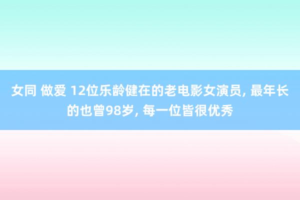 女同 做爱 12位乐龄健在的老电影女演员， 最年长的也曾98岁， 每一位皆很优秀
