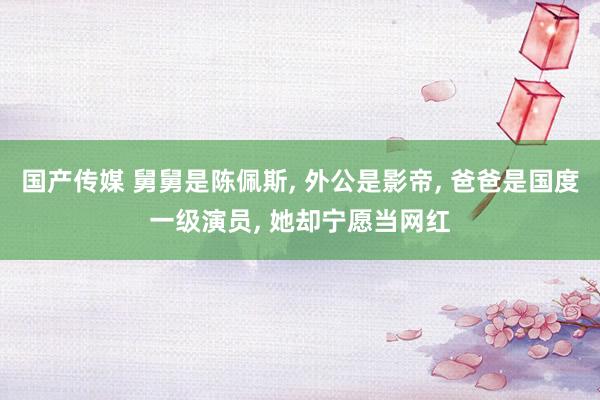国产传媒 舅舅是陈佩斯， 外公是影帝， 爸爸是国度一级演员， 她却宁愿当网红