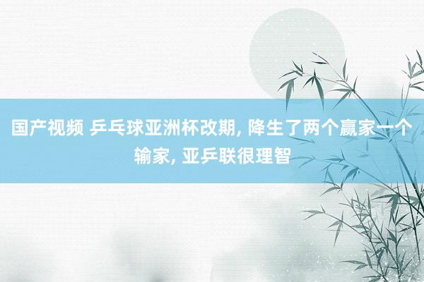 国产视频 乒乓球亚洲杯改期， 降生了两个赢家一个输家， 亚乒联很理智