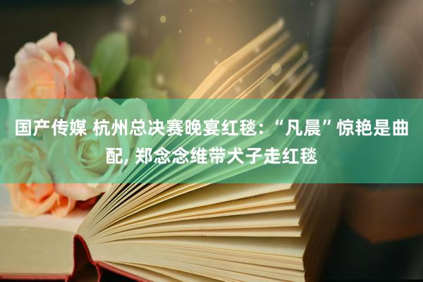 国产传媒 杭州总决赛晚宴红毯: “凡晨”惊艳是曲配， 郑念念维带犬子走红毯