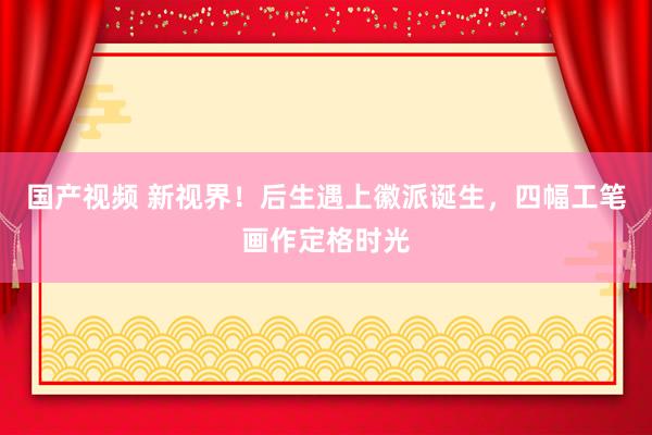 国产视频 新视界！后生遇上徽派诞生，四幅工笔画作定格时光