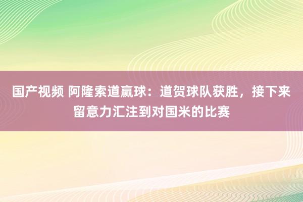 国产视频 阿隆索道赢球：道贺球队获胜，接下来留意力汇注到对国米的比赛